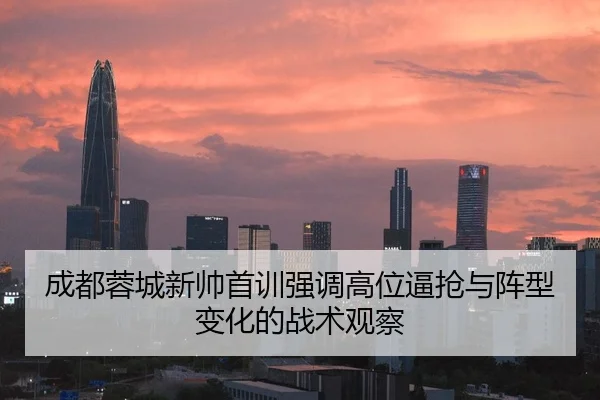 成都蓉城新帅首训强调高位逼抢与阵型变化的战术观察