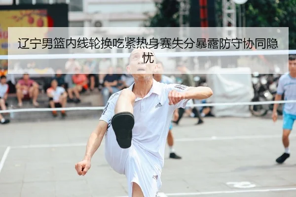 辽宁男篮内线轮换吃紧热身赛失分暴露防守协同隐忧